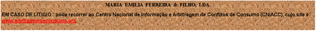 Caixa de texto: MARIA  EMILIA  FERREIRA  &  FILHO,  LDA.EM CASO DE LITIGIO : pode recorrer ao Centro Nacional de Informao e Arbitragem de Conflitos de Consumo (CNIACC), cujo site :
www.arbitragemdeconsumo.org